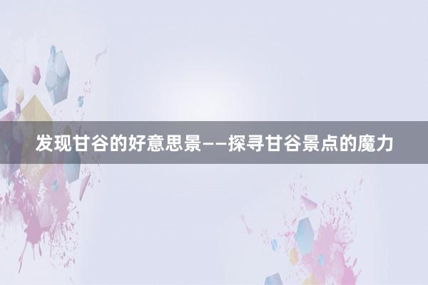 发现甘谷的好意思景——探寻甘谷景点的魔力