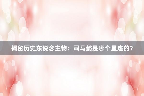 揭秘历史东说念主物：司马懿是哪个星座的？