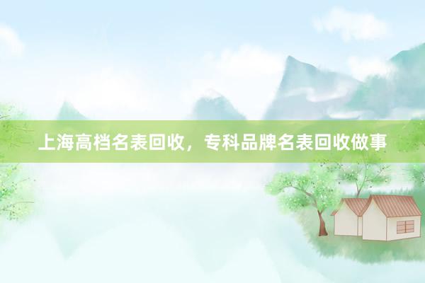 上海高档名表回收，专科品牌名表回收做事