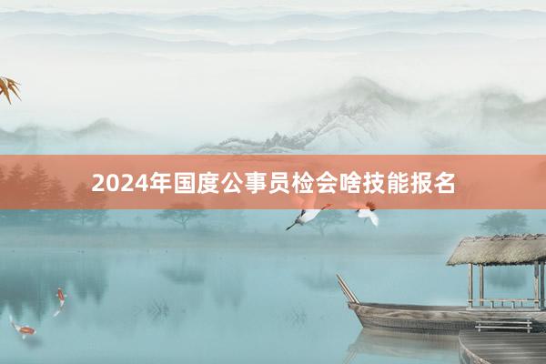 2024年国度公事员检会啥技能报名