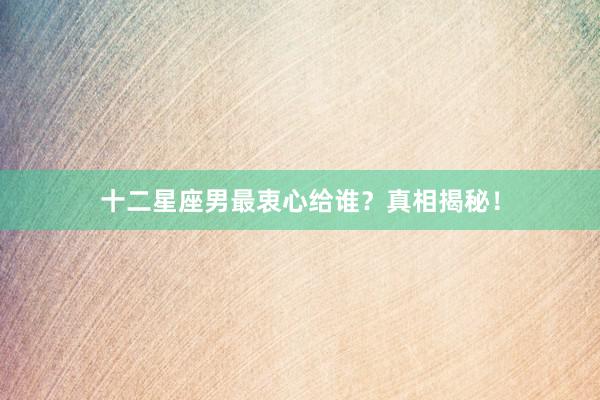 十二星座男最衷心给谁？真相揭秘！